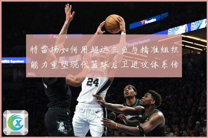 特雷杨如何用超远三分与精准组织能力重塑现代篮球后卫进攻体系传奇之路