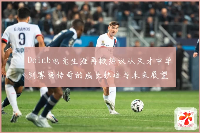 Doinb电竞生涯再掀热议从天才中单到赛场传奇的成长轨迹与未来展望