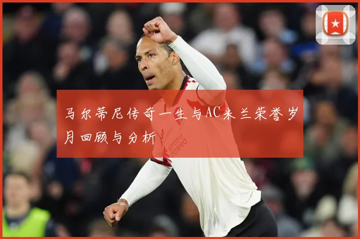 马尔蒂尼传奇一生与AC米兰荣誉岁月回顾与分析