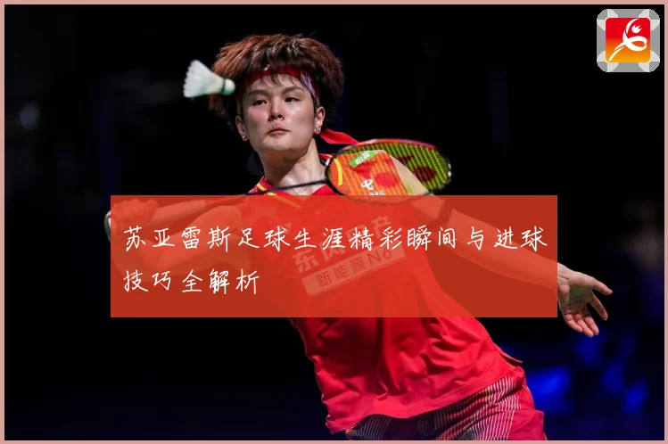 苏亚雷斯足球生涯精彩瞬间与进球技巧全解析