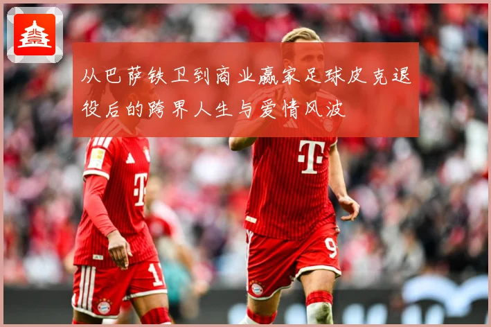 从巴萨铁卫到商业赢家足球皮克退役后的跨界人生与爱情风波