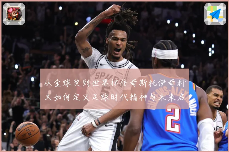从金球奖到世界杯传奇斯托伊奇科夫如何定义足球时代精神与未来启示