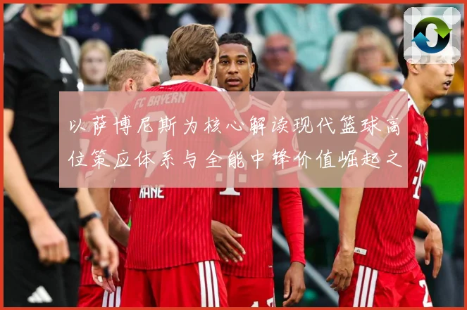 以萨博尼斯为核心解读现代篮球高位策应体系与全能中锋价值崛起之路