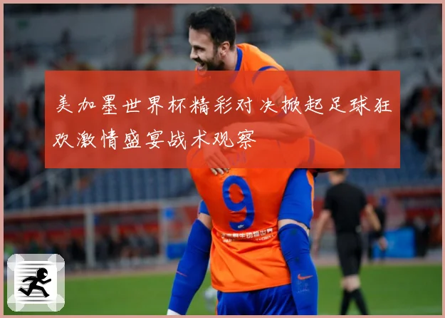 美加墨世界杯精彩对决掀起足球狂欢激情盛宴战术观察
