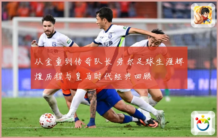 从金童到传奇队长 劳尔足球生涯辉煌历程与皇马时代经典回顾