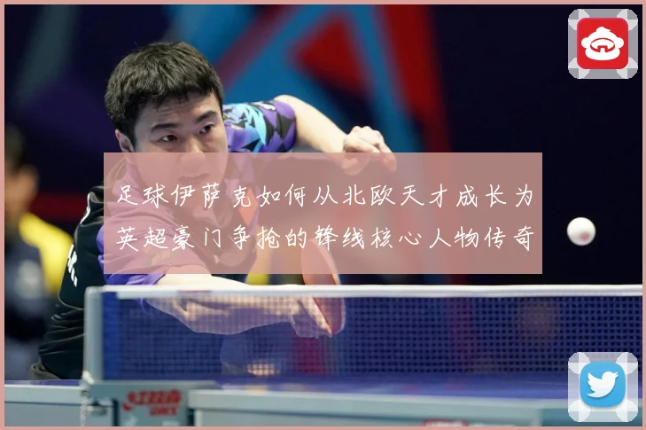 足球伊萨克如何从北欧天才成长为英超豪门争抢的锋线核心人物传奇