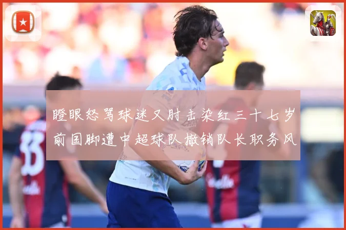 瞪眼怒骂球迷又肘击染红三十七岁前国脚遭中超球队撤销队长职务风战术观察