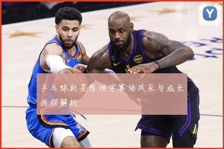 乒乓球新星陈垣宇赛场风采与成长历程解析