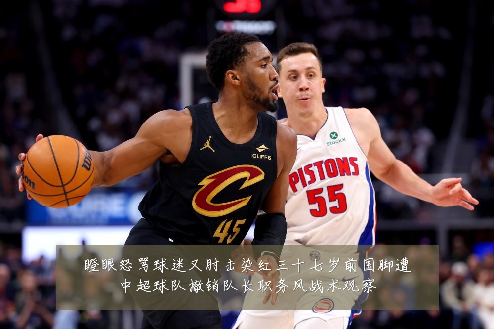 瞪眼怒骂球迷又肘击染红三十七岁前国脚遭中超球队撤销队长职务风战术观察