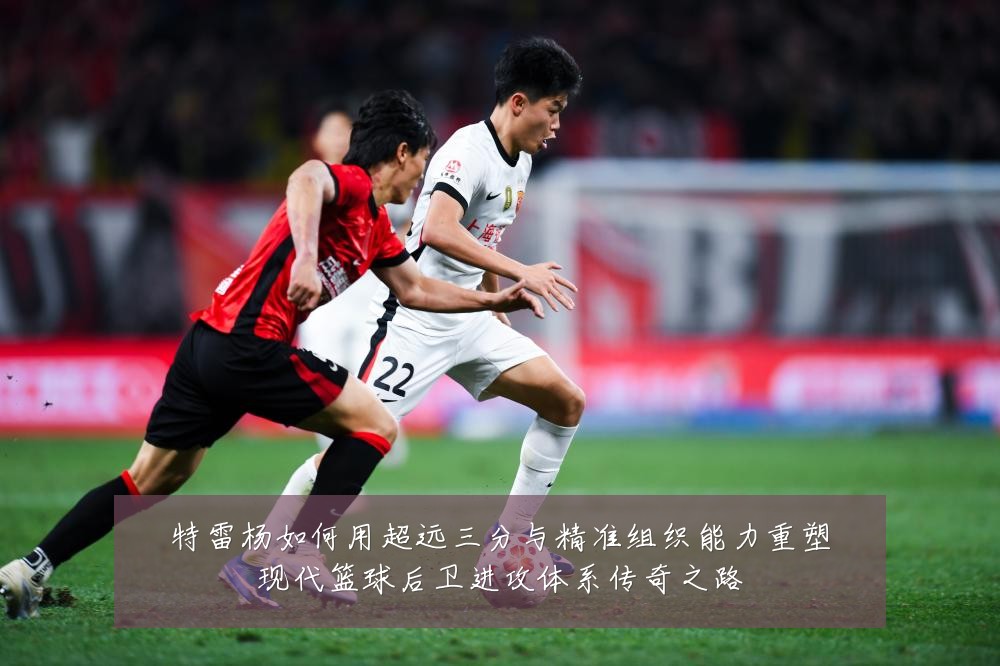 特雷杨如何用超远三分与精准组织能力重塑现代篮球后卫进攻体系传奇之路